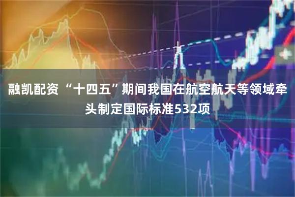 融凯配资 “十四五”期间我国在航空航天等领域牵头制定国际标准532项