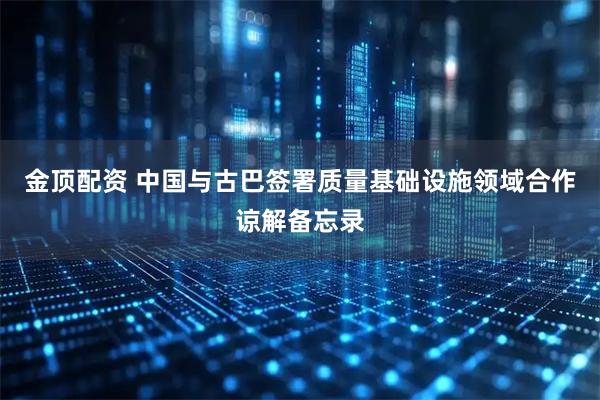 金顶配资 中国与古巴签署质量基础设施领域合作谅解备忘录