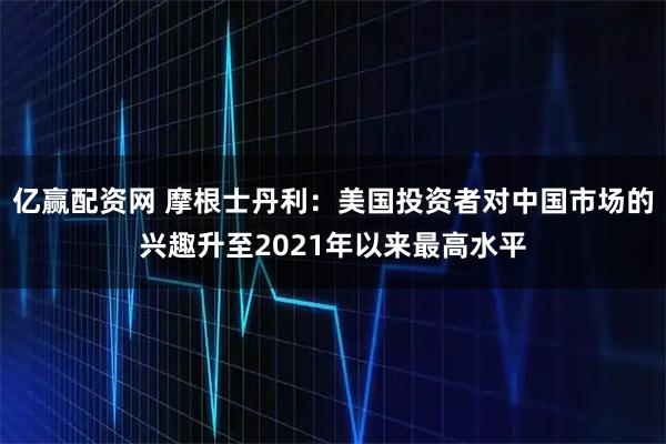 亿赢配资网 摩根士丹利：美国投资者对中国市场的兴趣升至2021年以来最高水平