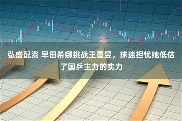 弘盛配资 早田希娜挑战王曼昱，球迷担忧她低估了国乒主力的实力