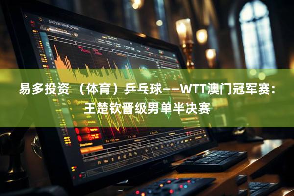 易多投资 （体育）乒乓球——WTT澳门冠军赛：王楚钦晋级男单半决赛