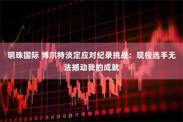 明珠国际 博尔特淡定应对纪录挑战：现役选手无法撼动我的成就