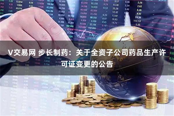 V交易网 步长制药：关于全资子公司药品生产许可证变更的公告