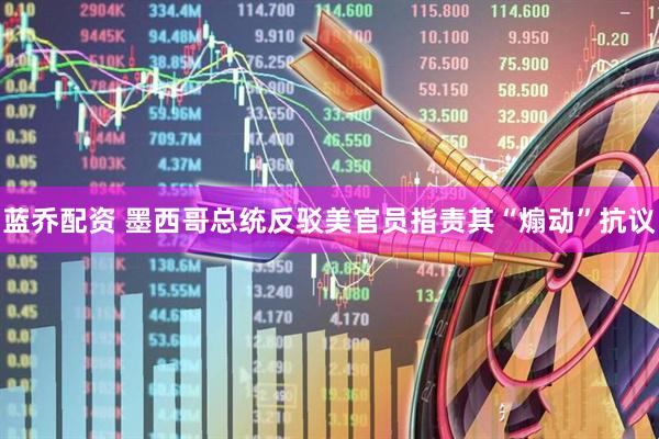 蓝乔配资 墨西哥总统反驳美官员指责其“煽动”抗议