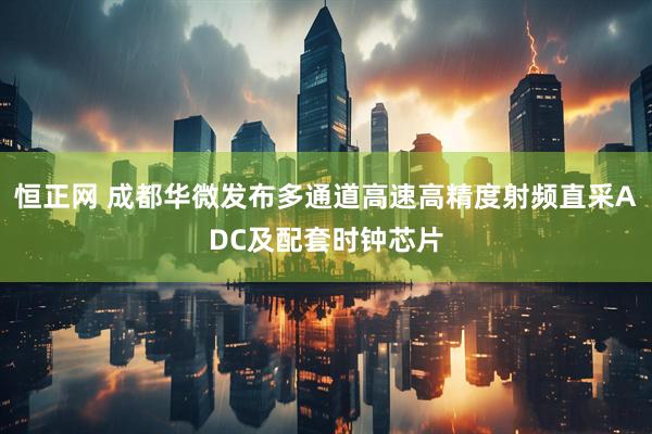 恒正网 成都华微发布多通道高速高精度射频直采ADC及配套时钟芯片