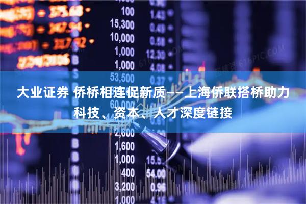 大业证券 侨桥相连促新质——上海侨联搭桥助力科技、资本、人才深度链接