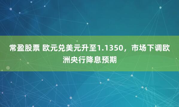 常盈股票 欧元兑美元升至1.1350，市场下调欧洲央行降息预期