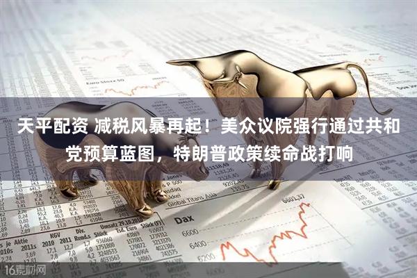 天平配资 减税风暴再起！美众议院强行通过共和党预算蓝图，特朗普政策续命战打响