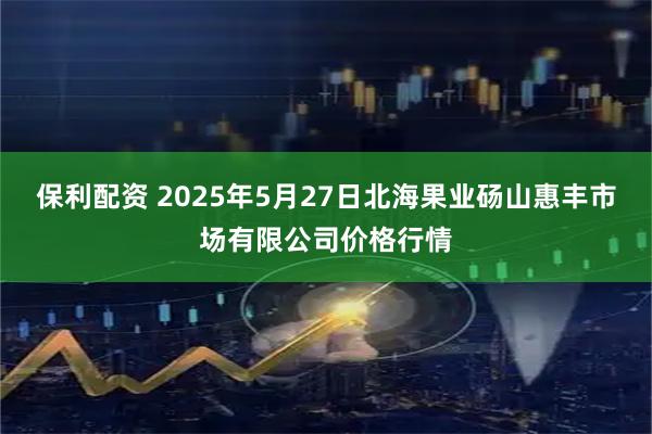 保利配资 2025年5月27日北海果业砀山惠丰市场有限公司价格行情