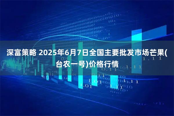 深富策略 2025年6月7日全国主要批发市场芒果(台农一号)价格行情