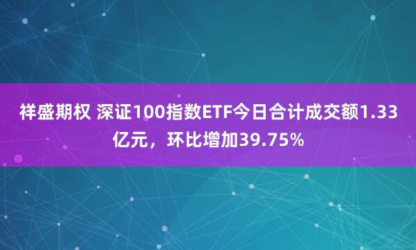祥盛期权 深证100指数ETF今日合计成交额1.33亿元，环比增加39.75%