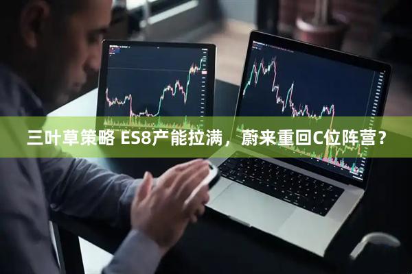 三叶草策略 ES8产能拉满，蔚来重回C位阵营？