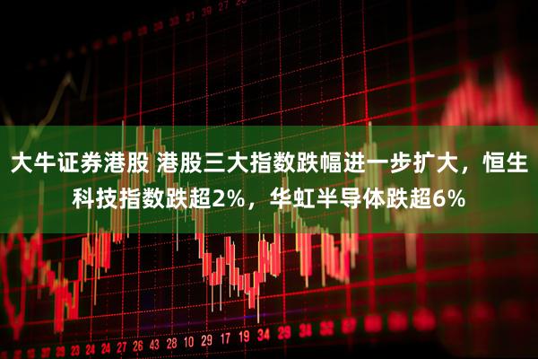 大牛证券港股 港股三大指数跌幅进一步扩大，恒生科技指数跌超2%，华虹半导体跌超6%