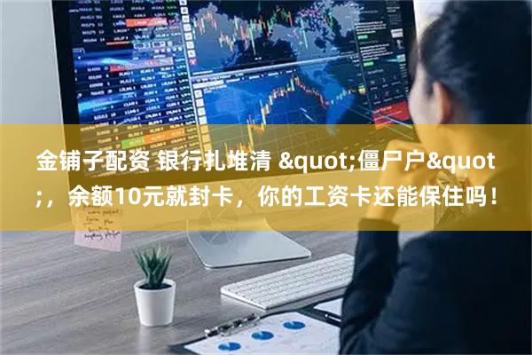 金铺子配资 银行扎堆清 "僵尸户"，余额10元就封卡，你的工资卡还能保住吗！