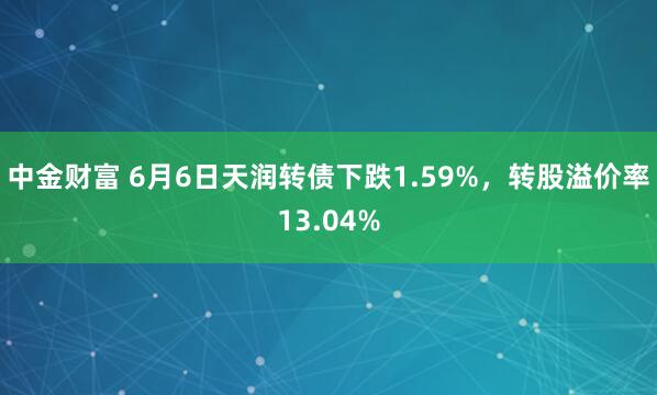 中金财富 6月6日天润转债下跌1.59%，转股溢价率13.04%