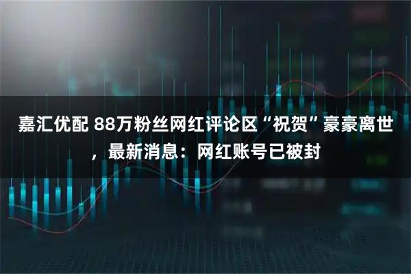 嘉汇优配 88万粉丝网红评论区“祝贺”豪豪离世，最新消息：网红账号已被封