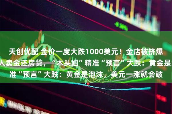 天创优配 金价一度大跌1000美元！金店被挤爆，有人买入近1斤，有人卖金还房贷，“木头姐”精准“预言”大跌：黄金是泡沫，美元一涨就会破