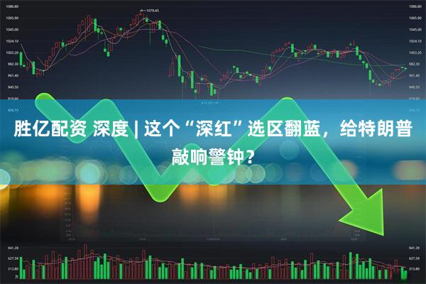 胜亿配资 深度 | 这个“深红”选区翻蓝，给特朗普敲响警钟？