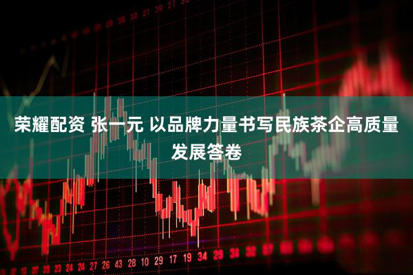 荣耀配资 张一元 以品牌力量书写民族茶企高质量发展答卷