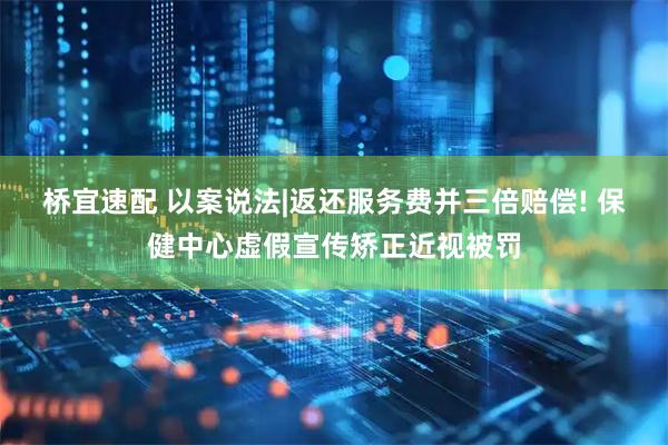 桥宜速配 以案说法|返还服务费并三倍赔偿! 保健中心虚假宣传矫正近视被罚