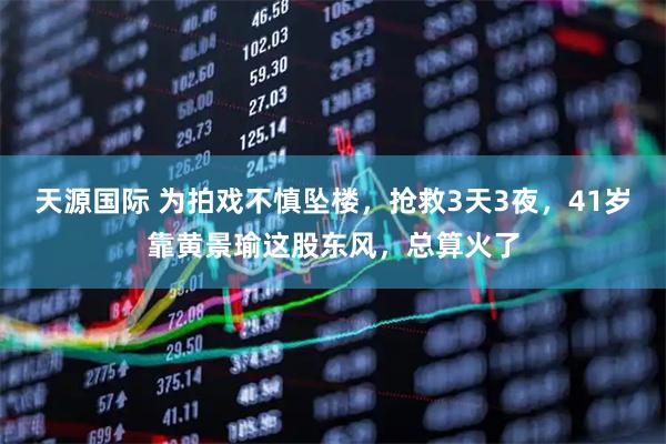 天源国际 为拍戏不慎坠楼，抢救3天3夜，41岁靠黄景瑜这股东风，总算火了