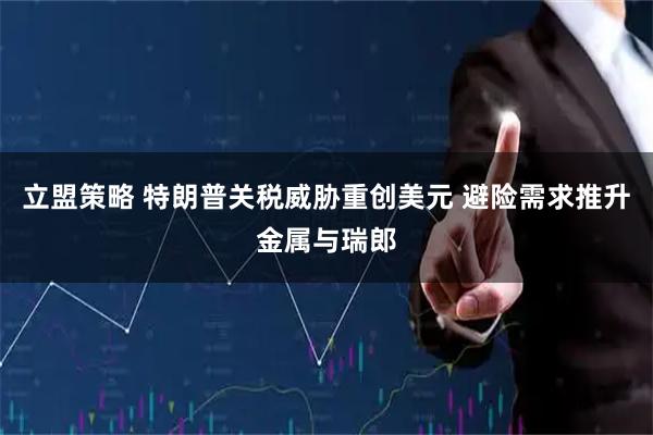 立盟策略 特朗普关税威胁重创美元 避险需求推升金属与瑞郎