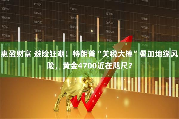 惠盈财富 避险狂潮！特朗普“关税大棒”叠加地缘风险，黄金4700近在咫尺？
