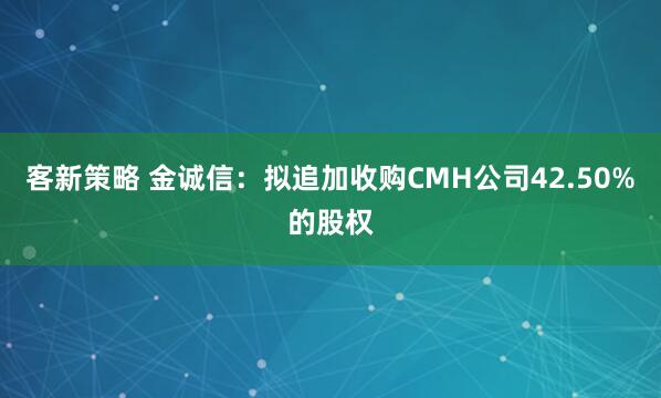 客新策略 金诚信：拟追加收购CMH公司42.50%的股权