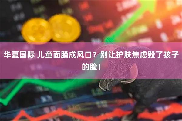 华夏国际 儿童面膜成风口？别让护肤焦虑毁了孩子的脸！