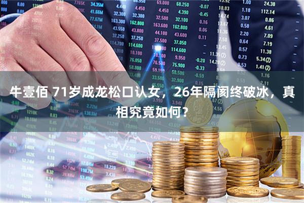 牛壹佰 71岁成龙松口认女，26年隔阂终破冰，真相究竟如何？