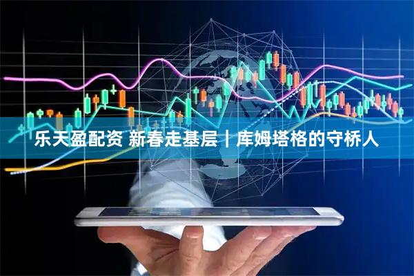 乐天盈配资 新春走基层｜库姆塔格的守桥人