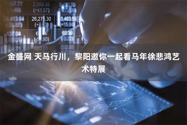 金盛网 天马行川，黎阳邀你一起看马年徐悲鸿艺术特展