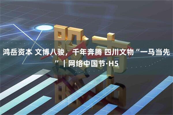 鸿岳资本 文博八骏，千年奔腾 四川文物“一马当先”｜网络中国节·H5