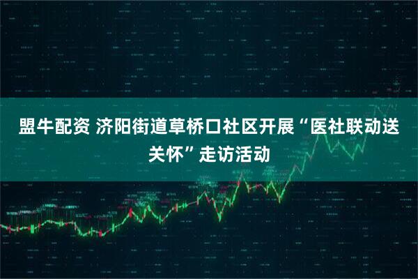 盟牛配资 济阳街道草桥口社区开展“医社联动送关怀”走访活动