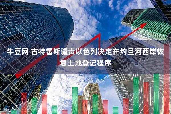 牛豆网 古特雷斯谴责以色列决定在约旦河西岸恢复土地登记程序