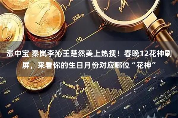 涨中宝 秦岚李沁王楚然美上热搜！春晚12花神刷屏，来看你的生日月份对应哪位“花神”