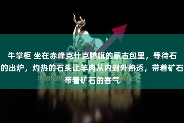 牛掌柜 坐在赤峰克什克腾旗的蒙古包里，等待石头烤羊的出炉，灼热的石头让羊肉从内到外熟透，带着矿石的香气