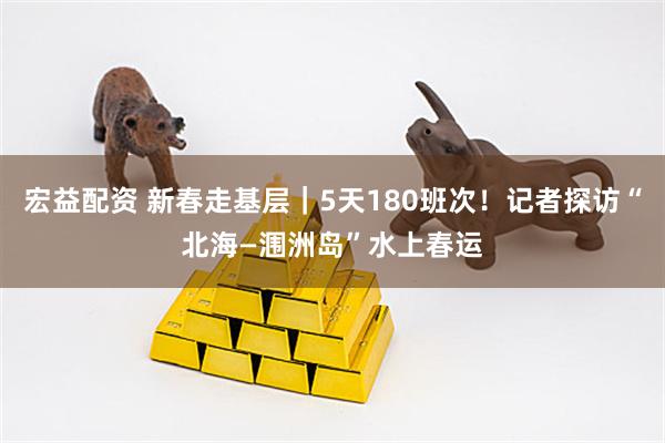 宏益配资 新春走基层｜5天180班次！记者探访“北海—涠洲岛”水上春运