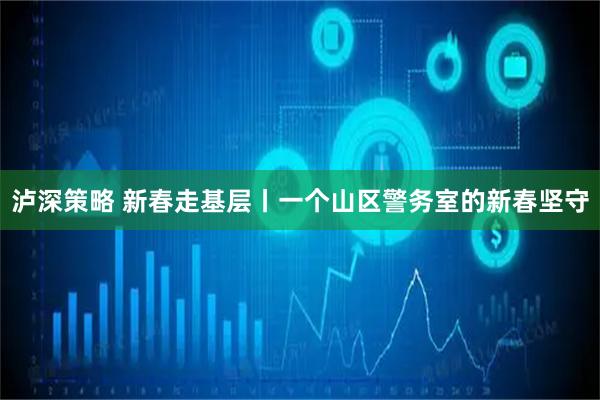 泸深策略 新春走基层丨一个山区警务室的新春坚守