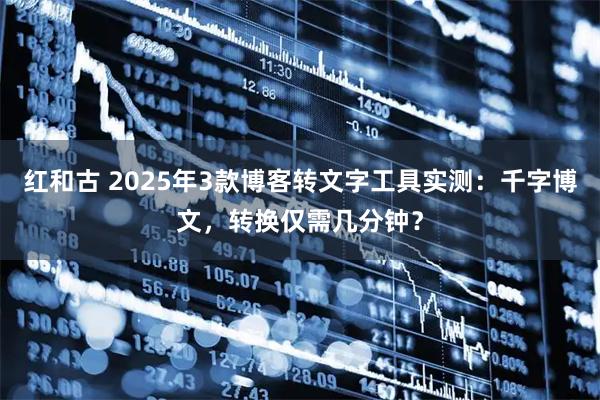 红和古 2025年3款博客转文字工具实测：千字博文，转换仅需几分钟？
