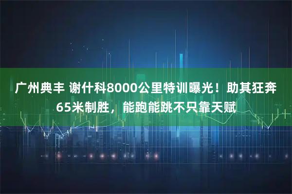广州典丰 谢什科8000公里特训曝光！助其狂奔65米制胜，能跑能跳不只靠天赋