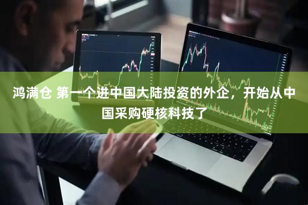 鸿满仓 第一个进中国大陆投资的外企，开始从中国采购硬核科技了