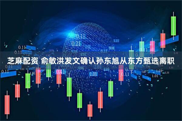芝麻配资 俞敏洪发文确认孙东旭从东方甄选离职