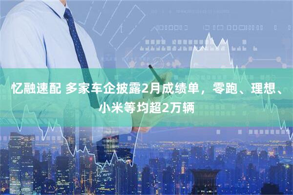 忆融速配 多家车企披露2月成绩单，零跑、理想、小米等均超2万辆