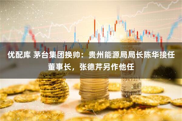 优配库 茅台集团换帅：贵州能源局局长陈华接任董事长，张德芹另作他任