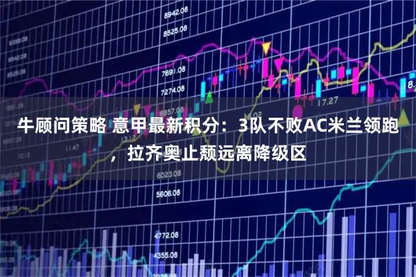 牛顾问策略 意甲最新积分：3队不败AC米兰领跑，拉齐奥止颓远离降级区