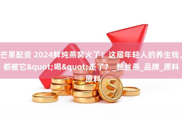 芒果配资 2024鲜炖燕窝火了！这届年轻人的养生钱，都被它"喝"走了？_甄丝燕_品牌_原料