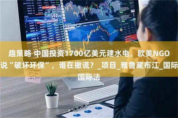 趣策略 中国投资1700亿美元建水电，欧美NGO却说“破坏环保”，谁在撒谎？_项目_雅鲁藏布江_国际法
