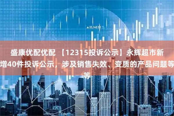 盛康优配优配 【12315投诉公示】永辉超市新增40件投诉公示，涉及销售失效、变质的产品问题等