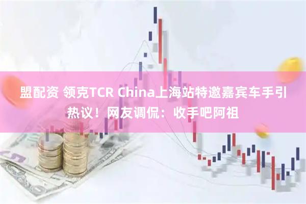 盟配资 领克TCR China上海站特邀嘉宾车手引热议！网友调侃：收手吧阿祖